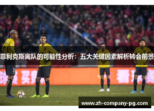 菲利克斯离队的可能性分析：五大关键因素解析转会前景