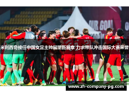 米利西奇接任中国女足主帅展望新篇章 力求带队冲击国际大赛荣誉